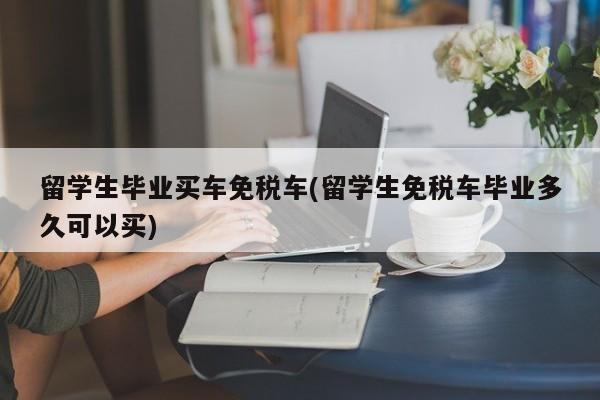 留学生毕业买车免税车(留学生免税车毕业多久可以买)