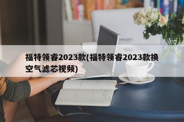 福特领睿2023款(福特领睿2023款换空气滤芯视频)