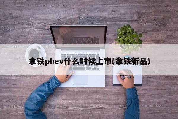 拿铁phev什么时候上市(拿铁新品)