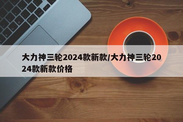 大力神三轮2024款新款/大力神三轮2024款新款价格