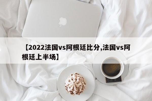 【2022法国vs阿根廷比分,法国vs阿根廷上半场】