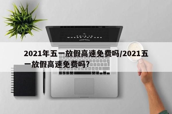 2021年五一放假高速免费吗/2021五一放假高速免费吗?