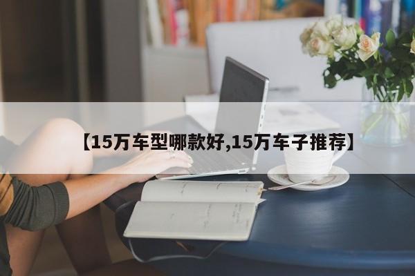 【15万车型哪款好,15万车子推荐】