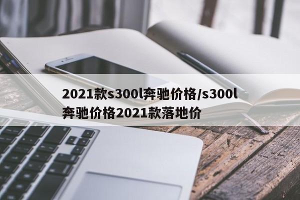 2021款s300l奔驰价格/s300l奔驰价格2021款落地价