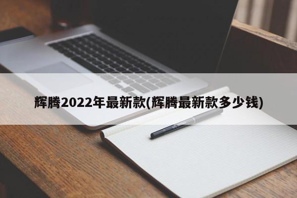 辉腾2022年最新款(辉腾最新款多少钱)
