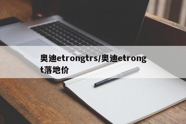 奥迪etrongtrs/奥迪etrongt落地价