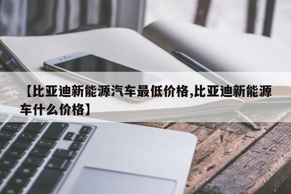 【比亚迪新能源汽车最低价格,比亚迪新能源车什么价格】