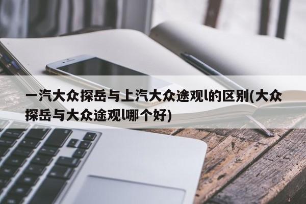 一汽大众探岳与上汽大众途观l的区别(大众探岳与大众途观l哪个好)