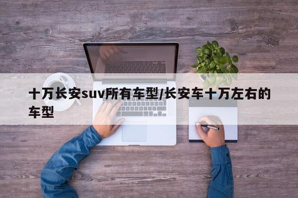 十万长安suv所有车型/长安车十万左右的车型