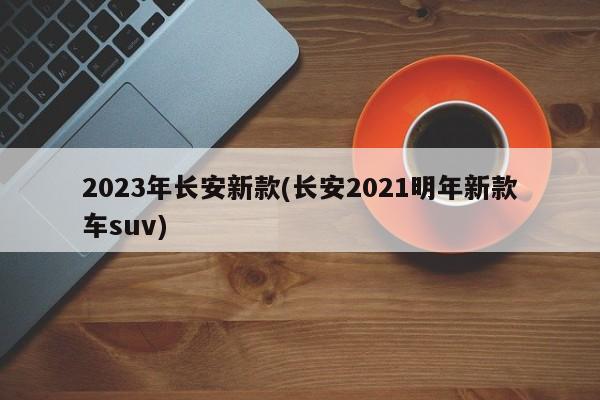 2023年长安新款(长安2021明年新款车suv)