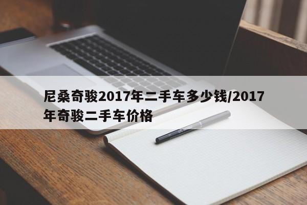 尼桑奇骏2017年二手车多少钱/2017年奇骏二手车价格