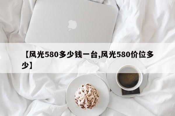 【风光580多少钱一台,风光580价位多少】
